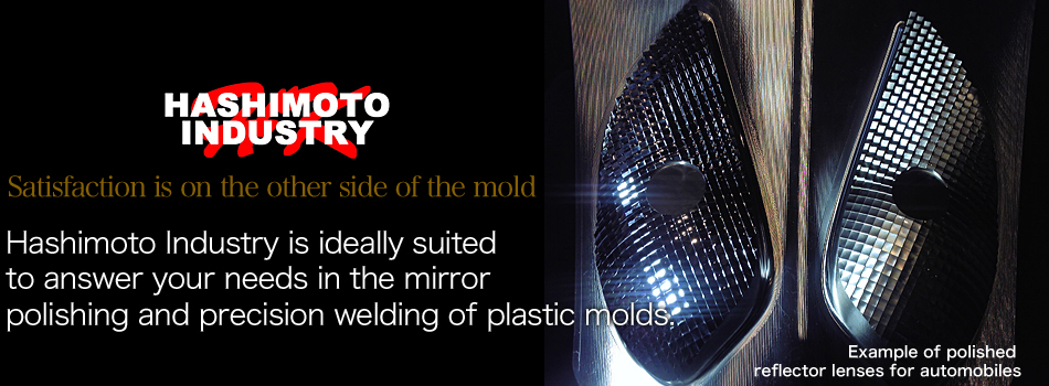 Satisfaction is on the other side of the mold Hashimoto Industry is ideally suited to answer your needs in the mirror polishing and precision welding of plastic molds. Example of polished reflector lenses for automobiles